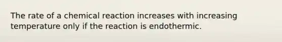 The rate of a chemical reaction increases with increasing temperature only if the reaction is endothermic.