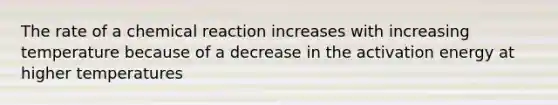 The rate of a chemical reaction increases with increasing temperature because of a decrease in the activation energy at higher temperatures