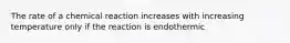 The rate of a chemical reaction increases with increasing temperature only if the reaction is endothermic