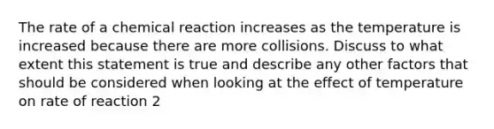 The rate of a chemical reaction increases as the temperature is increased because there are more collisions. Discuss to what extent this statement is true and describe any other factors that should be considered when looking at the effect of temperature on rate of reaction 2