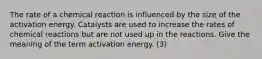 The rate of a chemical reaction is influenced by the size of the activation energy. Catalysts are used to increase the rates of chemical reactions but are not used up in the reactions. Give the meaning of the term activation energy. (3)