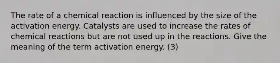 The rate of a chemical reaction is influenced by the size of the activation energy. Catalysts are used to increase the rates of chemical reactions but are not used up in the reactions. Give the meaning of the term activation energy. (3)