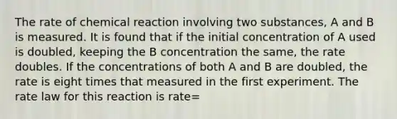 The rate of chemical reaction involving two substances, A and B is measured. It is found that if the initial concentration of A used is doubled, keeping the B concentration the same, the rate doubles. If the concentrations of both A and B are doubled, the rate is eight times that measured in the first experiment. The rate law for this reaction is rate=