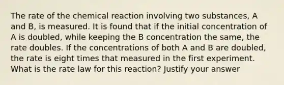 The rate of the chemical reaction involving two substances, A and B, is measured. It is found that if the initial concentration of A is doubled, while keeping the B concentration the same, the rate doubles. If the concentrations of both A and B are doubled, the rate is eight times that measured in the first experiment. What is the rate law for this reaction? Justify your answer