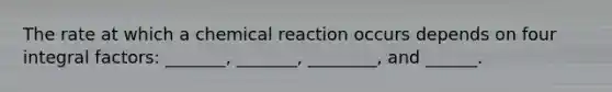 The rate at which a chemical reaction occurs depends on four integral factors: _______, _______, ________, and ______.