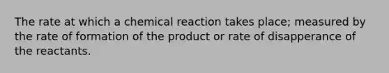 The rate at which a chemical reaction takes place; measured by the rate of formation of the product or rate of disapperance of the reactants.