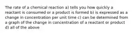 The rate of a chemical reaction a) tells you how quickly a reactant is consumed or a product is formed b) is expressed as a change in concentration per unit time c) can be determined from a graph of the change in concentration of a reactant or product d) all of the above