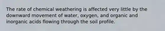 The rate of chemical weathering is affected very little by the downward movement of water, oxygen, and organic and inorganic acids flowing through the soil profile.