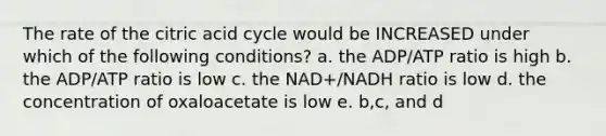 The rate of the citric acid cycle would be INCREASED under which of the following conditions? a. the ADP/ATP ratio is high b. the ADP/ATP ratio is low c. the NAD+/NADH ratio is low d. the concentration of oxaloacetate is low e. b,c, and d