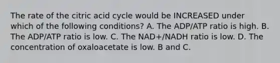 The rate of the citric acid cycle would be INCREASED under which of the following conditions? A. The ADP/ATP ratio is high. B. The ADP/ATP ratio is low. C. The NAD+/NADH ratio is low. D. The concentration of oxaloacetate is low. B and C.