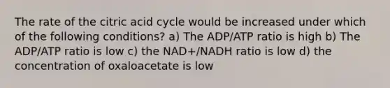 The rate of the citric acid cycle would be increased under which of the following conditions? a) The ADP/ATP ratio is high b) The ADP/ATP ratio is low c) the NAD+/NADH ratio is low d) the concentration of oxaloacetate is low