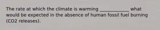 The rate at which the climate is warming _____________ what would be expected in the absence of human fossil fuel burning (CO2 releases).