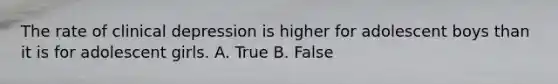 The rate of clinical depression is higher for adolescent boys than it is for adolescent girls. A. True B. False