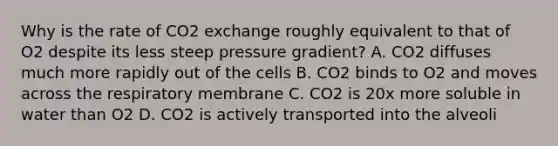 Why is the rate of CO2 exchange roughly equivalent to that of O2 despite its less steep pressure gradient? A. CO2 diffuses much more rapidly out of the cells B. CO2 binds to O2 and moves across the respiratory membrane C. CO2 is 20x more soluble in water than O2 D. CO2 is actively transported into the alveoli