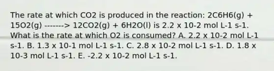 The rate at which CO2 is produced in the reaction: 2C6H6(g) + 15O2(g) -------> 12CO2(g) + 6H2O(l) is 2.2 x 10-2 mol L-1 s-1. What is the rate at which O2 is consumed? A. 2.2 x 10-2 mol L-1 s-1. B. 1.3 x 10-1 mol L-1 s-1. C. 2.8 x 10-2 mol L-1 s-1. D. 1.8 x 10-3 mol L-1 s-1. E. -2.2 x 10-2 mol L-1 s-1.