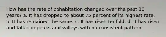 How has the rate of cohabitation changed over the past 30 years? a. It has dropped to about 75 percent of its highest rate. b. It has remained the same. c. It has risen tenfold. d. It has risen and fallen in peaks and valleys with no consistent pattern.