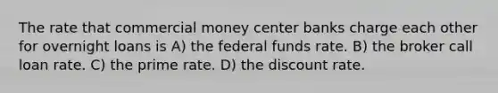 The rate that commercial money center banks charge each other for overnight loans is A) the federal funds rate. B) the broker call loan rate. C) the prime rate. D) the discount rate.