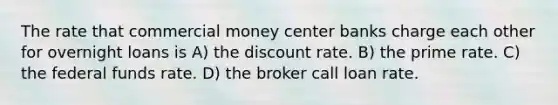 The rate that commercial money center banks charge each other for overnight loans is A) the discount rate. B) the prime rate. C) the federal funds rate. D) the broker call loan rate.