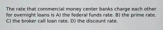 The rate that commercial money center banks charge each other for overnight loans is A) the federal funds rate. B) the prime rate. C) the broker call loan rate. D) the discount rate.