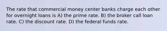 The rate that commercial money center banks charge each other for overnight loans is A) the prime rate. B) the broker call loan rate. C) the discount rate. D) the federal funds rate.