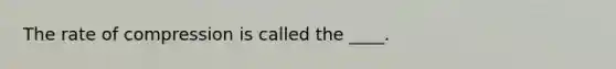 The rate of compression is called the ____.