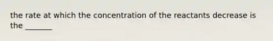 the rate at which the concentration of the reactants decrease is the _______