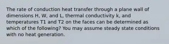 The rate of conduction heat transfer through a plane wall of dimensions H, W, and L, thermal conductivity k, and temperatures T1 and T2 on the faces can be determined as which of the following? You may assume steady state conditions with no heat generation.