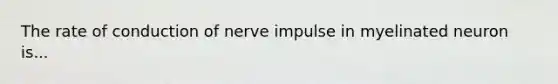 The rate of conduction of nerve impulse in myelinated neuron is...