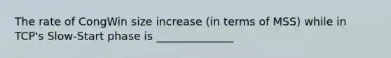 The rate of CongWin size increase (in terms of MSS) while in TCP's Slow-Start phase is ______________