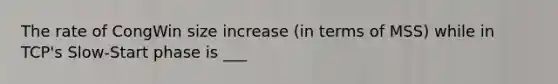 The rate of CongWin size increase (in terms of MSS) while in TCP's Slow-Start phase is ___