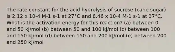 The rate constant for the acid hydrolysis of sucrose (cane sugar) is 2.12 x 10-4 M-1 s-1 at 27°C and 8.46 x 10-4 M-1 s-1 at 37°C. What is the activation energy for this reaction? (a) between 0 and 50 kJ/mol (b) between 50 and 100 kJ/mol (c) between 100 and 150 kJ/mol (d) between 150 and 200 kJ/mol (e) between 200 and 250 kJ/mol