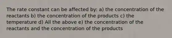 The rate constant can be affected by: a) the concentration of the reactants b) the concentration of the products c) the temperature d) All the above e) the concentration of the reactants and the concentration of the products