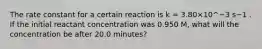 The rate constant for a certain reaction is k = 3.80×10^−3 s−1 . If the initial reactant concentration was 0.950 M, what will the concentration be after 20.0 minutes?