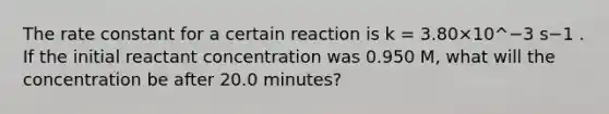 The rate constant for a certain reaction is k = 3.80×10^−3 s−1 . If the initial reactant concentration was 0.950 M, what will the concentration be after 20.0 minutes?