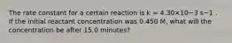 The rate constant for a certain reaction is k = 4.30×10−3 s−1 . If the initial reactant concentration was 0.450 M, what will the concentration be after 15.0 minutes?