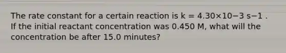 The rate constant for a certain reaction is k = 4.30×10−3 s−1 . If the initial reactant concentration was 0.450 M, what will the concentration be after 15.0 minutes?