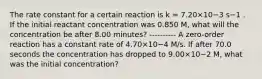 The rate constant for a certain reaction is k = 7.20×10−3 s−1 . If the initial reactant concentration was 0.850 M, what will the concentration be after 8.00 minutes? ---------- A zero-order reaction has a constant rate of 4.70×10−4 M/s. If after 70.0 seconds the concentration has dropped to 9.00×10−2 M, what was the initial concentration?