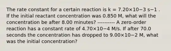 The rate constant for a certain reaction is k = 7.20×10−3 s−1 . If the initial reactant concentration was 0.850 M, what will the concentration be after 8.00 minutes? ---------- A zero-order reaction has a constant rate of 4.70×10−4 M/s. If after 70.0 seconds the concentration has dropped to 9.00×10−2 M, what was the initial concentration?