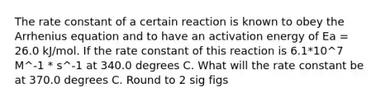 The rate constant of a certain reaction is known to obey the Arrhenius equation and to have an activation energy of Ea = 26.0 kJ/mol. If the rate constant of this reaction is 6.1*10^7 M^-1 * s^-1 at 340.0 degrees C. What will the rate constant be at 370.0 degrees C. Round to 2 sig figs