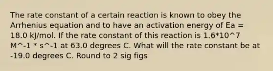 The rate constant of a certain reaction is known to obey the Arrhenius equation and to have an activation energy of Ea = 18.0 kJ/mol. If the rate constant of this reaction is 1.6*10^7 M^-1 * s^-1 at 63.0 degrees C. What will the rate constant be at -19.0 degrees C. Round to 2 sig figs