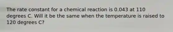 The rate constant for a chemical reaction is 0.043 at 110 degrees C. Will it be the same when the temperature is raised to 120 degrees C?