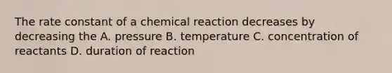 The rate constant of a chemical reaction decreases by decreasing the A. pressure B. temperature C. concentration of reactants D. duration of reaction