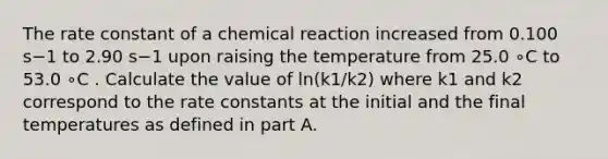 The rate constant of a chemical reaction increased from 0.100 s−1 to 2.90 s−1 upon raising the temperature from 25.0 ∘C to 53.0 ∘C . Calculate the value of ln(k1/k2) where k1 and k2 correspond to the rate constants at the initial and the final temperatures as defined in part A.