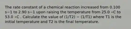 The rate constant of a chemical reaction increased from 0.100 s−1 to 2.90 s−1 upon raising the temperature from 25.0 ∘C to 53.0 ∘C . Calculate the value of (1/T2) − (1/T1) where T1 is the initial temperature and T2 is the final temperature.