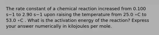 The rate constant of a chemical reaction increased from 0.100 s−1 to 2.90 s−1 upon raising the temperature from 25.0 ∘C to 53.0 ∘C . What is the activation energy of the reaction? Express your answer numerically in kilojoules per mole.