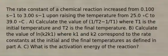 The rate constant of a chemical reaction increased from 0.100 s−1 to 3.00 s−1 upon raising the temperature from 25.0 ∘C to 39.0 ∘C . A) Calculate the value of (1/T2−1/T1) where T1 is the initial temperature and T2 is the final temperature. B) Calculate the value of ln(k2k1) where k1 and k2 correspond to the rate constants at the initial and the final temperatures as defined in part A. C) What is the activation energy of the reaction?