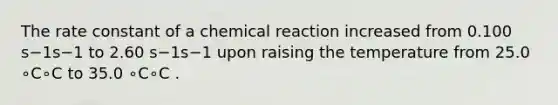 The rate constant of a chemical reaction increased from 0.100 s−1s−1 to 2.60 s−1s−1 upon raising the temperature from 25.0 ∘C∘C to 35.0 ∘C∘C .