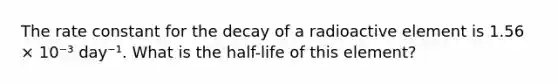 The rate constant for the decay of a radioactive element is 1.56 × 10⁻³ day⁻¹. What is the half-life of this element?