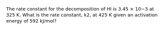 The rate constant for the decomposition of HI is 3.45 × 10−3 at 325 K. What is the rate constant, k2, at 425 K given an activation energy of 592 kJ/mol?