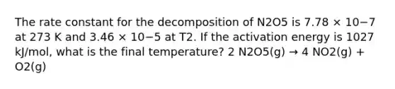 The rate constant for the decomposition of N2O5 is 7.78 × 10−7 at 273 K and 3.46 × 10−5 at T2. If the activation energy is 1027 kJ/mol, what is the final temperature? 2 N2O5(g) → 4 NO2(g) + O2(g)